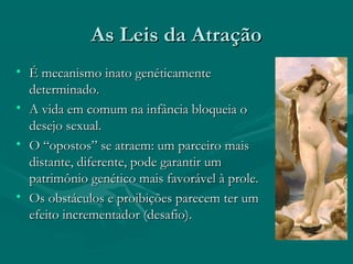 As Leis da AtraçãoAs Leis da Atração
• É mecanismo inato genéticamenteÉ mecanismo inato genéticamente
determinado.determinado.
• A vida em comum na infância bloqueia oA vida em comum na infância bloqueia o
desejo sexual.desejo sexual.
• O “opostos” se atraem: um parceiro maisO “opostos” se atraem: um parceiro mais
distante, diferente, pode garantir umdistante, diferente, pode garantir um
patrimônio genético mais favorável à prole.patrimônio genético mais favorável à prole.
• Os obstáculos e proibições parecem ter umOs obstáculos e proibições parecem ter um
efeito incrementador (desafio).efeito incrementador (desafio).
 