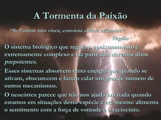 A Tormenta da PaixãoA Tormenta da Paixão
““Se l’amore tuto vince, conviene cedere all’amore”Se l’amore tuto vince, conviene cedere all’amore”
VirgílioVirgílio
• O sistema biológico que regula o apaixonamento éO sistema biológico que regula o apaixonamento é
extremamente complexo e faz parte dos sistemas ditosextremamente complexo e faz parte dos sistemas ditos
prepotentesprepotentes..
• Esses sistemas absorvem tanta energia que quando seEsses sistemas absorvem tanta energia que quando se
ativam, obscurecem e fazem calar um grande número deativam, obscurecem e fazem calar um grande número de
outros mecanismos.outros mecanismos.
• O neocórtex parece que não nos ajuda em nada quandoO neocórtex parece que não nos ajuda em nada quando
estamos em situações dessa espécie e até mesmo alimentaestamos em situações dessa espécie e até mesmo alimenta
o sentimento com a força de vontade e o raciocínio.o sentimento com a força de vontade e o raciocínio.
 
