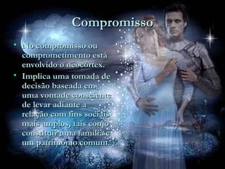 CompromissoCompromisso
• No compromisso ouNo compromisso ou
comprometimento estácomprometimento está
envolvido o neocórtex.envolvido o neocórtex.
• Implica uma tomada deImplica uma tomada de
decisão baseada emdecisão baseada em
uma vontade conscienteuma vontade consciente
de levar adiante ade levar adiante a
relação com fins sociaisrelação com fins sociais
mais amplos, tais comomais amplos, tais como
constituir uma família econstituir uma família e
um patrimônio comum.um patrimônio comum.
 