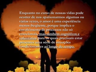 Enquanto no curso de nossas vidas podeEnquanto no curso de nossas vidas pode
ocorrer de nos apaixonarmos algumas ouocorrer de nos apaixonarmos algumas ou
várias vezes, o amor é uma experiênciavárias vezes, o amor é uma experiência
menos freqüente, porque implica omenos freqüente, porque implica o
envolvimento de processos não sóenvolvimento de processos não só
emocionais,emocionais, mas também cognitivos emas também cognitivos e
voluntáriosvoluntários para os quais precisam estarpara os quais precisam estar
presentes uma série de situaçõespresentes uma série de situações
condicionantescondicionantes ao longo do tempo.ao longo do tempo.
 