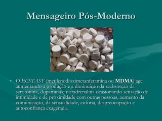 Mensageiro Pós-ModernoMensageiro Pós-Moderno
• OO ECSTASYECSTASY (metilenodioximetanfetamina ou(metilenodioximetanfetamina ou MDMAMDMA) age) age
aumentando a produção e a diminuição da reabsorção daaumentando a produção e a diminuição da reabsorção da
serotonina, dopamina e noradrenalina ocasionando sensação deserotonina, dopamina e noradrenalina ocasionando sensação de
intimidade e de proximidade com outras pessoas, aumento daintimidade e de proximidade com outras pessoas, aumento da
comunicação, da sensualidade, euforia, despreocupação ecomunicação, da sensualidade, euforia, despreocupação e
autoconfiança exagerada.autoconfiança exagerada.
 
