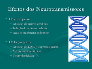 Efeitos dos NeurotransmissoresEfeitos dos Neurotransmissores
• De curto prazoDe curto prazo
– Ativação de centros cerebraisAtivação de centros cerebrais
– Inibição de centros cerebraisInibição de centros cerebrais
– Ação sobre sistema endócrinoAção sobre sistema endócrino
• De longo prazoDe longo prazo
– Ativação do DNA = expressão gênicaAtivação do DNA = expressão gênica
– Memória e aprendizadoMemória e aprendizado
– NeuroplasticidadeNeuroplasticidade
 