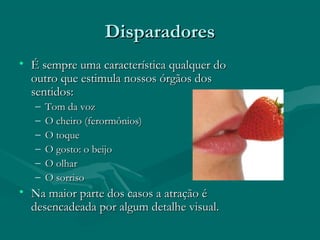 DisparadoresDisparadores
• É sempre uma característica qualquer doÉ sempre uma característica qualquer do
outro que estimula nossos órgãos dosoutro que estimula nossos órgãos dos
sentidos:sentidos:
– Tom da vozTom da voz
– O cheiro (ferormônios)O cheiro (ferormônios)
– O toqueO toque
– O gosto: o beijoO gosto: o beijo
– O olharO olhar
– O sorrisoO sorriso
• Na maior parte dos casos a atração éNa maior parte dos casos a atração é
desencadeada por algum detalhe visual.desencadeada por algum detalhe visual.
 