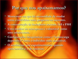 Por que nos apaixonamos?Por que nos apaixonamos?
• Momentos em que há necessidade de mudarMomentos em que há necessidade de mudar
torna o indivíduo mais propenso ao encontro.torna o indivíduo mais propenso ao encontro.
• A concentração de hormônios sexuais: LH e FSHA concentração de hormônios sexuais: LH e FSH
• Uma mulher na menopausa é vulnerável comoUma mulher na menopausa é vulnerável como
uma adolescente.uma adolescente.
• Configurações bioquímicas como a “sobrecargaConfigurações bioquímicas como a “sobrecarga
depressiva” torna o indivíduo mais suscetível.depressiva” torna o indivíduo mais suscetível.
• O sentimento que experimentamos quandoO sentimento que experimentamos quando
apaixonados é o de renascer.apaixonados é o de renascer.
 