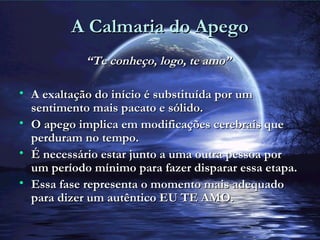 A Calmaria do ApegoA Calmaria do Apego
““Te conheço, logo, te amo”Te conheço, logo, te amo”
• A exaltação do início é substituída por umA exaltação do início é substituída por um
sentimento mais pacato e sólido.sentimento mais pacato e sólido.
• O apego implica em modificações cerebrais queO apego implica em modificações cerebrais que
perduram no tempo.perduram no tempo.
• É necessário estar junto a uma outra pessoa porÉ necessário estar junto a uma outra pessoa por
um período mínimo para fazer disparar essa etapa.um período mínimo para fazer disparar essa etapa.
• Essa fase representa o momento mais adequadoEssa fase representa o momento mais adequado
para dizer um autêntico EU TE AMO.para dizer um autêntico EU TE AMO.
 