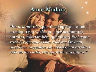 Amor MaduroAmor Maduro
““Eu te amo”Eu te amo” não quer dizer apenas “estounão quer dizer apenas “estou
atraído(a) por você como por nenhum(a)atraído(a) por você como por nenhum(a)
outro(a), mas também quer dizer,outro(a), mas também quer dizer, “sei como“sei como
você é, e mesmo assim você me faz bem;você é, e mesmo assim você me faz bem;
quero me empenhar em crescer, em dividir aquero me empenhar em crescer, em dividir a
vida do dia-a-dia, em construir um futuro.”vida do dia-a-dia, em construir um futuro.”
 
