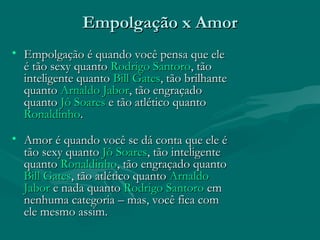 Empolgação x AmorEmpolgação x Amor
• Empolgação é quando você pensa que eleEmpolgação é quando você pensa que ele
é tão sexy quantoé tão sexy quanto Rodrigo SantoroRodrigo Santoro, tão, tão
inteligente quantointeligente quanto Bill GatesBill Gates, tão brilhante, tão brilhante
quantoquanto Arnaldo JaborArnaldo Jabor, tão engraçado, tão engraçado
quantoquanto Jô SoaresJô Soares e tão atlético quantoe tão atlético quanto
RonaldinhoRonaldinho..
• Amor é quando você se dá conta que ele éAmor é quando você se dá conta que ele é
tão sexy quantotão sexy quanto Jô SoaresJô Soares, tão inteligente, tão inteligente
quantoquanto RonaldinhoRonaldinho, tão engraçado quanto, tão engraçado quanto
Bill GatesBill Gates, tão atlético quanto, tão atlético quanto ArnaldoArnaldo
JaborJabor e nada quantoe nada quanto Rodrigo SantoroRodrigo Santoro emem
nenhuma categoria – mas, você fica comnenhuma categoria – mas, você fica com
ele mesmo assim.ele mesmo assim.
 