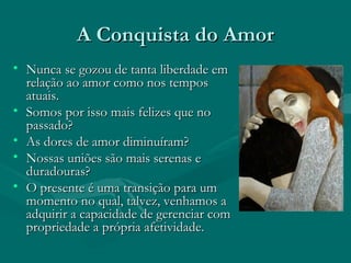 A Conquista do AmorA Conquista do Amor
• Nunca se gozou de tanta liberdade emNunca se gozou de tanta liberdade em
relação ao amor como nos temposrelação ao amor como nos tempos
atuais.atuais.
• Somos por isso mais felizes que noSomos por isso mais felizes que no
passado?passado?
• As dores de amor diminuíram?As dores de amor diminuíram?
• Nossas uniões são mais serenas eNossas uniões são mais serenas e
duradouras?duradouras?
• O presente é uma transição para umO presente é uma transição para um
momento no qual, talvez, venhamos amomento no qual, talvez, venhamos a
adquirir a capacidade de gerenciar comadquirir a capacidade de gerenciar com
propriedade a própria afetividade.propriedade a própria afetividade.
 