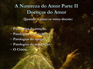 A Natureza do Amor Parte IIA Natureza do Amor Parte II
Doenças do AmorDoenças do Amor
Quando o amor se torna doente:Quando o amor se torna doente:
– Patologias da atração.Patologias da atração.
– Patologias da paixãoPatologias da paixão
– Patologias do apego.Patologias do apego.
– Patologias da separação.Patologias da separação.
– O Ciúme.O Ciúme.
 
