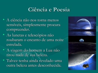 Ciência e PoesiaCiência e Poesia
• A ciência não nos torna menosA ciência não nos torna menos
sensíveis, simplesmente procurasensíveis, simplesmente procura
compreender.compreender.
• As lunetas e telescópios nãoAs lunetas e telescópios não
roubaram o encanto de uma noiteroubaram o encanto de uma noite
estrelada.estrelada.
• A viagem do homem a Lua nãoA viagem do homem a Lua não
tirou nada de sua beleza.tirou nada de sua beleza.
• Talvez tenha ainda revelado umaTalvez tenha ainda revelado uma
outra beleza antes desconhecida.outra beleza antes desconhecida.
 