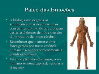 Palco das EmoçõesPalco das Emoções
• A biologia não degrada osA biologia não degrada os
sentimentos, mas nos torna maissentimentos, mas nos torna mais
conscientes do fato de que a origemconscientes do fato de que a origem
destes está dentro de nós e que elesdestes está dentro de nós e que eles
são produtos de nosso cérebro.são produtos de nosso cérebro.
• Reconhecer que o amor é umaReconhecer que o amor é uma
força gerada por nossa essênciaforça gerada por nossa essência
humana é reconhecer plenamente ahumana é reconhecer plenamente a
grandeza humana.grandeza humana.
• Vivendo plenamente o amor, o serVivendo plenamente o amor, o ser
humano se torna capaz de superar ahumano se torna capaz de superar a
si mesmo.si mesmo.
 