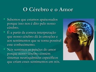 O Cérebro e o AmorO Cérebro e o Amor
• Sabemos que estamos apaixonadosSabemos que estamos apaixonados
porque isso nos é dito pelo nossoporque isso nos é dito pelo nosso
cérebro.cérebro.
• É a partir da correta interpretaçãoÉ a partir da correta interpretação
que nosso cérebro dá às emoções eque nosso cérebro dá às emoções e
aos sentimentos que se torna possívelaos sentimentos que se torna possível
esse conhecimento.esse conhecimento.
• Nós sentimos as paixões do amorNós sentimos as paixões do amor
porque nosso cérebro contémporque nosso cérebro contém
sistemas neuroquímicos específicossistemas neuroquímicos específicos
que criam esses sentimentos em nós.que criam esses sentimentos em nós.
 