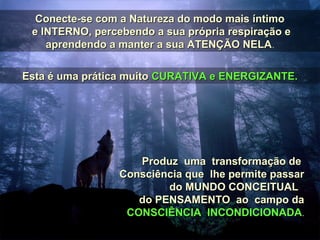 Conecte-se com a Natureza do modo mais íntimoConecte-se com a Natureza do modo mais íntimo
e INTERNO, percebendo a sua própria respiração ee INTERNO, percebendo a sua própria respiração e
aprendendo a manter a sua ATENÇÃO NELAaprendendo a manter a sua ATENÇÃO NELA..
Esta é uma prática muitoEsta é uma prática muito CURATIVA e ENERGIZANTE.CURATIVA e ENERGIZANTE.
Produz uma transformação deProduz uma transformação de
Consciência que lhe permite passarConsciência que lhe permite passar
do MUNDO CONCEITUALdo MUNDO CONCEITUAL
do PENSAMENTO ao campo dado PENSAMENTO ao campo da
CONSCIÊNCIA INCONDICIONADACONSCIÊNCIA INCONDICIONADA..
 