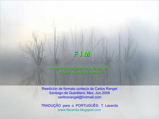 F I MF I M
Presentación original cortesía de AMIKPresentación original cortesía de AMIK
música: Sourde d’Emeraudmúsica: Sourde d’Emeraud
Reedición de formato cortesía de Carlos Rangel
Santiago de Querétaro, Mex. Jun.2008
carlitosrangel@hotmail.com
TRADUÇÃO para o PORTUGUÊS; T. Lacerda
www.tlacerda.blogspot.com
 