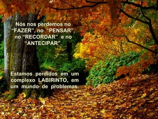 Nós nos perdemos noNós nos perdemos no
“FAZER”, no “PENSAR”,“FAZER”, no “PENSAR”,
no “RECORDAR” e nono “RECORDAR” e no
“ANTECIPAR”.“ANTECIPAR”.
Estamos perdidos em umEstamos perdidos em um
complexo LABIRINTO, emcomplexo LABIRINTO, em
um mundo de problemas.um mundo de problemas.
 