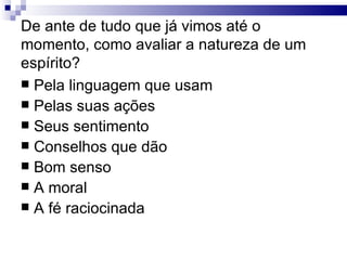 De ante de tudo que já vimos até o momento, como avaliar a natureza de um espírito? Pela linguagem que usam Pelas suas ações Seus sentimento Conselhos que dão Bom senso A moral A fé raciocinada 