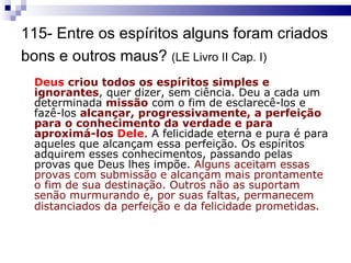 115- Entre os espíritos alguns foram criados bons e outros maus?  (LE Livro II Cap. I)   Deus  criou todos os espíritos simples e ignorantes , quer dizer, sem ciência. Deu a cada um determinada  missão  com o fim de esclarecê-los e fazê-los  alcançar, progressivamente, a perfeição para o conhecimento da verdade e para aproximá-los  Dele . A felicidade eterna e pura é para aqueles que alcançam essa perfeição. Os espíritos adquirem esses conhecimentos, passando pelas provas que Deus lhes impõe.  Alguns aceitam essas provas com submissão e alcançam mais prontamente o fim de sua destinação. Outros não as suportam senão murmurando e, por suas faltas, permanecem distanciados da perfeição e da felicidade prometidas.   
