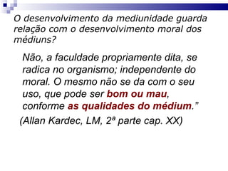 O desenvolvimento da mediunidade guarda relação com o desenvolvimento moral dos médiuns? Não, a faculdade propriamente dita, se radica no organismo; independente do moral. O mesmo não se da com o seu uso, que pode ser  bom ou mau , conforme  as qualidades do médium .”  (Allan Kardec, LM, 2ª parte cap. XX) 