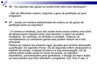 96 - Os espíritos são iguais ou existe entre eles uma hierarquia? - São de diferentes ordens, segundo o grau de perfeição ao qual chegaram. 97 – existe um número determinado de ordens ou de graus de perfeição entre os espíritos? - O número é ilimitado, pois não existe entre essas ordens uma linha de demarcação traçada como uma barreira, e assim se podem multiplicar, ou restringir, as divisões a vontade. Todavia, se consideramos os caracteres gerais elas podem reduzir-se a três principais. Podem-se colocar em primeiro lugar aqueles que tenham alcançado a perfeição: Os espíritos Puros. Os da segunda ordem alcançaram a metade da escala: o desejo do bem é a sua preocupação. Os de ultima ordem estão ainda no início da escala: os espíritos imperfeitos, caracterizados pela ignorância, o desejo do mal e todas as más paixões que lhes retardam o progresso. (LE, livro II cap. I) 