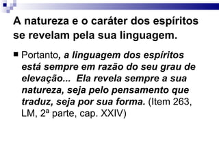 A natureza e o caráter dos espíritos se revelam pela sua linguagem.   Portanto , a linguagem dos espíritos está sempre em razão do seu grau de elevação...  Ela revela sempre a sua natureza, seja pelo pensamento que traduz, seja por sua forma.  (Item 263, LM, 2ª parte, cap. XXIV) 