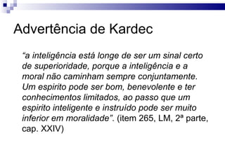 Advertência de Kardec “ a inteligência está longe de ser um sinal certo de superioridade, porque a inteligência e a moral não caminham sempre conjuntamente. Um espirito pode ser bom, benevolente e ter conhecimentos limitados, ao passo que um espirito inteligente e instruído pode ser muito inferior em moralidade” . (item 265, LM, 2ª parte, cap. XXIV) 