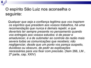 O espírito São Luiz nos aconselha o seguinte: Qualquer que seja a confiança legitima que vos inspirem os espíritos que presidem aos vossos trabalhos, há uma recomendação que nunca é demais repetir, e que deveríeis ter sempre presente no pensamento quando vos entregais aos vossos estudos: é de pesar e amadurecer, é a de submeter ao controle da razão mais severa todas as comunicações que recebeis; não negligenciar, desde que um ponto vos pareça suspeito, duvidoso ou obscuro, de pedir as explicações necessárias para vos fixar com precisão.  (Item 266, LM , 2ª parte, cap. XXIV) 
