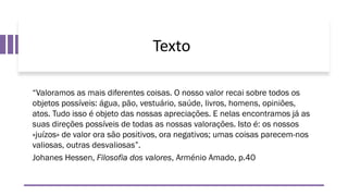 Texto
“Valoramos as mais diferentes coisas. O nosso valor recai sobre todos os
objetos possíveis: água, pão, vestuário, saúde, livros, homens, opiniões,
atos. Tudo isso é objeto das nossas apreciações. E nelas encontramos já as
suas direções possíveis de todas as nossas valorações. Isto é: os nossos
«juízos» de valor ora são positivos, ora negativos; umas coisas parecem-nos
valiosas, outras desvaliosas”.
Johanes Hessen, Filosofia dos valores, Arménio Amado, p.40
 