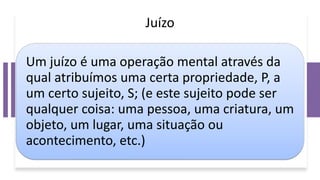 Juízo
Um juízo é uma operação mental através da
qual atribuímos uma certa propriedade, P, a
um certo sujeito, S; (e este sujeito pode ser
qualquer coisa: uma pessoa, uma criatura, um
objeto, um lugar, uma situação ou
acontecimento, etc.)
 