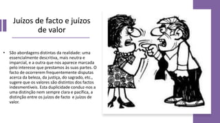 Juízos de facto e juízos
de valor
• São abordagens distintas da realidade: uma
essencialmente descritiva, mais neutra e
imparcial, e a outra que nos aparece marcada
pelo interesse que prestamos às suas partes. O
facto de ocorrerem frequentemente disputas
acerca da beleza, da justiça, do sagrado, etc.,
sugere que os valores são distintos dos factos
indesmentíveis. Esta duplicidade conduz-nos a
uma distinção nem sempre clara e pacífica, a
distinção entre os juízos de facto e juízos de
valor.
 
