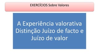 EXERCÍCIOS Sobre Valores
A Experiência valorativa
Distinção Juízo de facto e
Juízo de valor
 