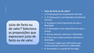 Juízo de facto ou
de valor? Seleciona
as proposições que
expressam juízo de
facto ou de valor.
• Juízo de facto ou de valor?
• 1-O holocausto foi moralmente horrível.
• 2. O holocausto é considerado moralmente
horrível.
• 3. A justiça é mais importante do que a
liberdade.
• 4. A liberdade é mais importante do que a
justiça.
• 5. Muitas pessoas valorizam a liberdade.
• 6. É bom que muitas pessoas valorizem a
liberdade.
• 7. Há quem julgue que não é bom que
muitas pessoas valorizem a liberdade.
• 8. Guimarães é a capital de Portugal.
 