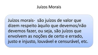 Juízos Morais
Juízos morais- são juízos de valor que
dizem respeito àquilo que devemos/não
devemos fazer, ou seja, são juízos que
envolvem as noções de certo e errado,
justo e injusto, louvável e censurável, etc.
 