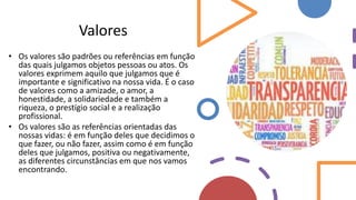 Valores
• Os valores são padrões ou referências em função
das quais julgamos objetos pessoas ou atos. Os
valores exprimem aquilo que julgamos que é
importante e significativo na nossa vida. É o caso
de valores como a amizade, o amor, a
honestidade, a solidariedade e também a
riqueza, o prestígio social e a realização
profissional.
• Os valores são as referências orientadas das
nossas vidas: é em função deles que decidimos o
que fazer, ou não fazer, assim como é em função
deles que julgamos, positiva ou negativamente,
as diferentes circunstâncias em que nos vamos
encontrando.
 