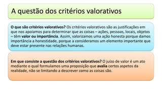 A questão dos critérios valorativos
O que são critérios valorativos? Os critérios valorativos são as justificações em
que nos apoiamos para determinar que as coisas – ações, pessoas, locais, objetos
– têm valor ou importância. Assim, valorizamos uma ação honesta porque damos
importância a honestidade, porque a consideramos um elemento importante que
deve estar presente nas relações humanas.
Em que consiste a questão dos critérios valorativos? O juízo de valor é um ato
mediante o qual formulamos uma proposição que avalia certos aspetos da
realidade, não se limitando a descrever como as coisas são.
 