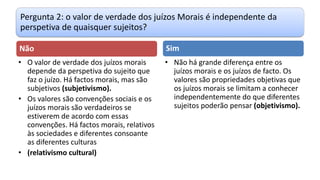 Pergunta 2: o valor de verdade dos juízos Morais é independente da
perspetiva de quaisquer sujeitos?
Não
• O valor de verdade dos juízos morais
depende da perspetiva do sujeito que
faz o juízo. Há factos morais, mas são
subjetivos (subjetivismo).
• Os valores são convenções sociais e os
juízos morais são verdadeiros se
estiverem de acordo com essas
convenções. Há factos morais, relativos
às sociedades e diferentes consoante
as diferentes culturas
• (relativismo cultural)
Sim
• Não há grande diferença entre os
juízos morais e os juízos de facto. Os
valores são propriedades objetivas que
os juízos morais se limitam a conhecer
independentemente do que diferentes
sujeitos poderão pensar (objetivismo).
 