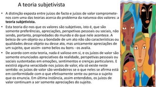 A teoria subjetivista
• A distinção exposta entre juízos de facto e juízos de valor compromete-
nos com uma das teorias acerca do problema da natureza dos valores: a
teoria subjetivista.
• Esta teoria diz-nos que os valores são subjetivos, isto é, que são
somente preferências, apreciações, perspetivas pessoais ou sociais, não
sendo, portanto, propriedades do mundo e do que nele acontece. A
beleza de um objeto ou a bondade de um ato não são características ou
qualidades desse objeto ou desse ato, mas unicamente apreciações de
um sujeito, que assim- como belos ou bons - os avalia.
• De acordo com esta teoria, nada é valioso em si, e os juízos de valor são
somente enunciados apreciativos da realidade, perspetivas pessoais ou
sociais sustentadas em emoções, sentimentos e crenças particulares. E
existirá alguma veracidade nos juízos de valor, ela só existe neste
sentido: os juízos de valor são verdadeiros se o que neles se afirma está
em conformidade com o que efetivamente sente ou pensa o sujeito
que os enuncia. Em última instância, assim entendidos, os juízos de
valor continuam a ser somente apreciações do sujeito.
 