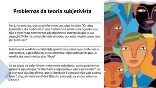 Problemas da teoria subjetivista
Será, no entanto, que ao proferirmos um juízo de valor “Os atos
terroristas são hediondos”, nos limitamos a emitir uma opinião que
não é nem mais nem menos objetivamente correta do que a sua
negação? Não há pontos de vista errados, por mais monstruosos que
pareçam ser?
Não haverá verdade ou falsidade quanto aos juízos que condenam a
escravatura, a pedofilia ou os casamentos negociados pelos pais, à
revelia dos sentimentos dos filhos?
Se os juízos de valor foram meramente subjetivos, como poderemos
provar a alguém que “a liberdade é algo porque vale a pena lutar”, se
o que esse alguém afirma, que a liberdade é algo que não vale a pena
lutar”, é igualmente verdade? Discutir para quê, se ambos estamos
certos?
 