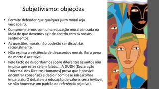 Subjetivismo: objeções
• Permite defender que qualquer juízo moral seja
verdadeiro.
• Compromete-nos com uma educação moral centrada na
ideia de que devemos agir de acordo com os nossos
sentimentos.
• As questões morais não poderão ser discutidas
racionalmente.
• Não explica a existência de desacordos morais. Ex: a pena
de morte é aceitável.
• Pelo facto de discordarmos sobre diferentes assuntos não
implica que estes sejam falsos…. A DUDH (Declaração
Universal dos Direitos Humanos) prova que é possível
encontrar consensos e decidir com base em escolhas
imparciais. O debate e a educação de valores seria inviável,
se não houvesse um padrão de referência objetivo).
 