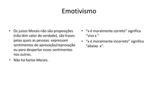 Emotivismo
• Os juízos Morais não são proposições
(não têm valor de verdade), são frases
pelas quais as pessoas expressam
sentimentos de aprovação/reprovação
ou para despertar esses sentimentos
nos outros.
• Não há factos Morais.
• “x é moralmente correto” significa
“viva x “
• “x é moralmente incorreto” significa
“abaixo x”.
 