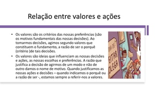 Relação entre valores e ações
• Os valores são os critérios das nossas preferências (são
os motivos fundamentais das nossas decisões). Ao
tomarmos decisões, agimos segundo valores que
constituem o fundamento, a razão de ser o porquê
(critério )de tais decisões.
• Os valores são ideias que influenciam as nossas decisões
e ações, as nossas escolhas e preferências. A razão que
justifica a decisão de agirmos de um modo e não de
outro damos o nome de motivo. Quando justificamos as
nossas ações e decisões – quando indicamos o porquê ou
a razão de ser -, estamos sempre a referir-nos a valores.
 