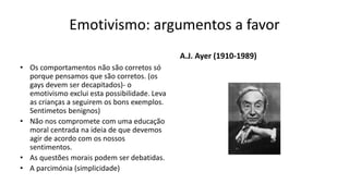 Emotivismo: argumentos a favor
• Os comportamentos não são corretos só
porque pensamos que são corretos. (os
gays devem ser decapitados)- o
emotivismo exclui esta possibilidade. Leva
as crianças a seguirem os bons exemplos.
Sentimetos benignos)
• Não nos compromete com uma educação
moral centrada na ideia de que devemos
agir de acordo com os nossos
sentimentos.
• As questões morais podem ser debatidas.
• A parcimónia (simplicidade)
A.J. Ayer (1910-1989)
 