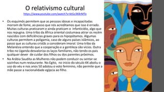 O relativismo cultural
https://www.youtube.com/watch?v=ktGz3K8rMTo
• Os esquimós permitem que as pessoas idosas e incapacitadas
morram de fome, ao passo que nós acreditamos que isso é errado.
Muitas culturas praticaram e ainda praticam o infanticídio, algo que
nos repugna. Uma tribo da África oriental costumava atirar os recém
nascidos com deficiências graves para os hipopótamos. Algumas
culturas permitem a poligamia, caso de alguns países islâmicos, ao
passo que as culturas cristãs a consideram imoral. Uma tribo da
Melanésia entendo que a cooperação e a gentileza são vícios. Outra
tribo no Uganda desvaloriza os laços familiares, não tendo os pais
qualquer dever de cuidar dos filhos ou dos parentes próximos.
• Na Arábia Saudita as Mulheres não podem conduzir ou sentar-se
sozinhas num restaurante. No Egito, no início do século XX aboliu o
uso do véu e nos anos 50 adotou o voto feminino, não permite que a
mãe passe a nacionalidade egípcia ao filho.
 