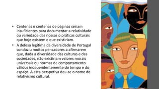 • Centenas e centenas de páginas seriam
insuficientes para documentar a relatividade
ou variedade das nossas o práticas culturais
que hoje existem e que existiriam.
• A defesa legítima da diversidade de Portugal
conduziu muitos pensadores a afirmarem
que, dada a diversidade das culturas e das
sociedades, não existiriam valores morais
universais ou normas de comportamento
válidos independentemente do tempo e do
espaço. A esta perspetiva deu-se o nome de
relativismo cultural.
 