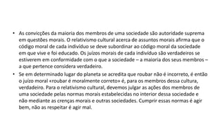 • As convicções da maioria dos membros de uma sociedade são autoridade suprema
em questões morais. O relativismo cultural acerca de assuntos morais afirma que o
código moral de cada indivíduo se deve subordinar ao código moral da sociedade
em que vive e foi educado. Os juízos morais de cada indivíduo são verdadeiros se
estiverem em conformidade com o que a sociedade – a maioria dos seus membros –
a que pertence considera verdadeiro.
• Se em determinado lugar do planeta se acredita que roubar não é incorreto, é então
o juízo moral «roubar é moralmente correto» é, para os membros dessa cultura,
verdadeiro. Para o relativismo cultural, devemos julgar as ações dos membros de
uma sociedade pelas normas morais estabelecidas no interior dessa sociedade e
não mediante as crenças morais e outras sociedades. Cumprir essas normas é agir
bem, não as respeitar é agir mal.
 