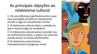 As principais objeções ao
relativismo cultural
1- Há uma diferença significativa entre o que
uma sociedade acredita ser moralmente
correto e algo ser moralmente correto.
2- O relativismo cultural reduz a verdade ao
que a maioria julga ser verdadeiro.
3- O relativismo cultural parece convidar-nos
ao conformismo moral, a seguir, em nome da
coesão social, as crenças dominantes.
4- O relativismo cultural torna
incompreensível o progresso moral.
 