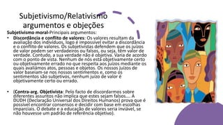 Subjetivismo/Relativismo
argumentos e objeções
Subjetivismo moral-Principais argumentos:
• Discordância e conflito de valores: Os valores resultam da
avaliação dos indivíduos, logo é impossível evitar a discordância
e o conflito de valores. Os subjetivistas defendem que os juízos
de valor podem ser verdadeiros ou falsos, ou seja, têm valor de
verdade. Contudo, a sua verdade não é objetiva. Varia de acordo
com o ponto de vista. Nenhum de nós está objetivamente certo
ou objetivamente errado no que respeita aos juízos mediante os
quais avaliámos atos, pessoas e objetos. Os nossos juízos de
valor baseiam-se nos nossos sentimentos e, como os
sentimentos são subjetivos, nenhum juízo de valor é
objetivamente certo ou errado.
• (Contra-arg. Objetivista: Pelo facto de discordarmos sobre
diferentes assuntos não implica que estes sejam falsos…. A
DUDH (Declaração Universal dos Direitos Humanos) prova que é
possível encontrar consensos e decidir com base em escolhas
imparciais. O debate e a educação de valores seria inviável, se
não houvesse um padrão de referência objetivo).
 