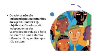 • Os valores não são
independentes ou estranhos
ao sujeito. (Contra-arg.
objetivista: Os valores são
independentes das
valorações individuais o facto
de serem de uma natureza
diferente não quer dizer que
não existam.
 