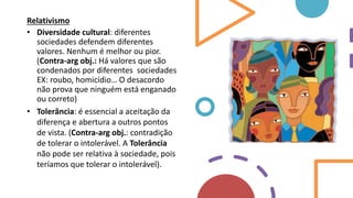 Relativismo
• Diversidade cultural: diferentes
sociedades defendem diferentes
valores. Nenhum é melhor ou pior.
(Contra-arg obj.: Há valores que são
condenados por diferentes sociedades
EX: roubo, homicídio… O desacordo
não prova que ninguém está enganado
ou correto)
• Tolerância: é essencial a aceitação da
diferença e abertura a outros pontos
de vista. (Contra-arg obj.: contradição
de tolerar o intolerável. A Tolerância
não pode ser relativa à sociedade, pois
teríamos que tolerar o intolerável).
 