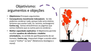 Objetivismo:
argumentos e objeções
• Objetivismo-Principais argumentos:
• Consequências moralmente indesejáveis: Se não
podemos condenar nada, porque tudo seria relativo,
teríamos que aceitar tudo. Ex: racismo, esclavagismo
Contra-arg.: Somos etnocêntricos se julgamos que
somos melhores que os outros para os condenar…
• Melhor capacidade explicativa: O Objetivismo permite
escolher quadros de referência e modelos
orientadores, no sentido do aperfeiçoamento do ser
humano. Contra-arg.: Impossível chegar a acordo sobre
o que é “melhor” ou“pior” (Relativismo Axiológico e
moral)
 