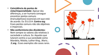 • Coincidência de pontos de
vista/imparcialidade: Apesar das
diferenças, o ser humano consegue
encontrar pontos comuns
(transubjetivos) essenciais em que está
de acordo. Ex: D.U.D.H. Contra-arg:
Esses pontos comuns não são objetivos
e imparciais.
• Não conformismo dos dissidentes:
Nem sempre os valores são relativos à
sociedade e cultura. Ex: Aqueles que
lutaram contra a sua sociedade como
Mandela, Malala, Luther King…Waris..
.C.arg.: Esses exemplos são casos raros.
 